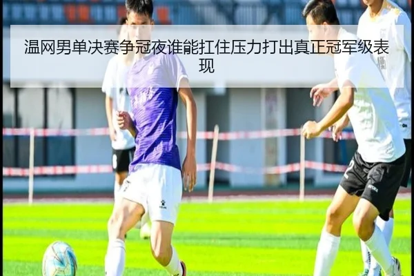 温网男单决赛争冠夜谁能扛住压力打出真正冠军级表现